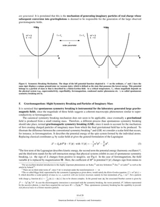 are generated. It is postulated that this is the mechanism of generating imaginary particles of real charge whose
subsequent conversion into gravitophotons is deemed to be responsible for the generation of the large observed
gravitomagnetic ﬁelds.




Figure 4. Symmetry Breaking Mechanism. The shape of the left potential function (depicted is −V on the ordinate, m2 and λ have the
same sign) displays a unique ground-state (or vacuum state), which is deﬁned as the state that possesses the lowest energy. This potential
belongs to a particle of mass m that is described by a Klein-Gordon ﬁeld. At a critical temperature, TC , whose magnitude depends on
the physical system (e.g., superconductivity, superﬂuidity, ferromagnetism, condensed matter phenomena etc. ), so called spontaneous
symmetry breaking sets in.



F.    Gravitomagnetism: Slight Symmetry Breaking and Particles of Imaginary Mass
It is surmised that spontaneous symmetry breaking is instrumental for the laboratory generated large gravito-
magnetic ﬁelds, since the magnitude of these ﬁelds suggests a coherent macroscopic phenomenon similar to super-
conductivity or ferromagnetism.
     The canonical symmetry breaking mechanism does not seem to be applicable, since eventually a gravitational
ﬁeld is produced from a small rotating mass. Therefore, a different process than spontaneous symmetry breaking
should take place, termed gravitomagnetic symmetry breaking (GSB), since it needs to account for the mechanism
of ﬁrst creating charged particles of imaginary mass from which the ﬁnal gravitational ﬁeld has to be produced. To
illustrate the difference between the conventional symmetry breaking e and GSB, we consider a scalar ﬁeld that occurs,
for instance, in ferromagnetism. It describes the potential energy of the spin system formed by the individual atoms.
Replacing classical coordinates qi by scalar ﬁelds φ gives the general formulation of the Lagrangian

                                                                              1        λ
                                        L = ∂µ φ ∂ µ φ −V (φ ) with V (φ ) = − m2 φ 2 − φ 4 .                                                       (3)
                                                                              2        4!
f The ﬁrst term of the Lagrangian describes kinetic energy,  the second term the potential energy (harmonic oscillator) g ,
and the third term stands for the self-interaction energy that physical systems exhibit in case of spontaneous symmetry
breaking, i.e. the sign of λ changes from positive to neagtive, see Fig.4. In the case of ferromagnetism, the ﬁeld
variable φ is replaced by magnetization M . Here, the coefﬁcient of M 4 in potential V (φ ) changes sign from minus to
    e For an excellent detailed introduction to this highly important phenomenon see Kaku,19 and also Schmüser,20 Zee,21 or Lahiri22 as well as the

article by Scheck23 .
    f There are no third order terms φ 3 , since V (φ ) is invariant under the transformation φ → −φ .
    g The so called Higgs ﬁeld, represented by the symmetric Lagrangian as given above, would satisfy the Klein-Gordon equation, ( + m2 )φ (x) =

0, which describes a scalar particle of mass m, i.e., a particle with one Lorentz invariant, namely its four momentum pµ pµ = mc2 . For a particle
                                     1
with charge q, function φ (x) = √ (φ1 (x) + iφ2 (x)) has to be chosen complex. In the ground state |φ0 | the associated Noether current is given by
                                      2
j µ = −2q2 |φ0 |2 Aµ . In case the electromagnetic interaction is associated with the symmetry breaking, the vector potential, Aµ , hitherto represented
                                                                        √
by the massless photon, γ, must have acquired the real mass M = 2q|φ0 |20 . Thus, spontaneous symmetry breaking has the capability to provide
real physical mass to a former massless particle.


                                                                       10 of 20

                                                American Institute of Aeronautics and Astronautics
 