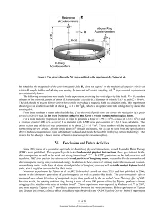 Figure 5. The picture shows the Nb ring as utilized in the experiments by Tajmar et al.



be noted that the magnitude of the gravitomagnetic ﬁeld Bg does not depend on the mechanical angular velocity at
which Al sample holder and Nb ring are moving. In contrast to Fermion coupling, ref.,38 experimental requirements
are substantially lower.
    The following assumptions were made for the experiment producing the vertical gravity-like ﬁeld : N = 10, number
of turns of the solenoid, current of about 13.6A (needed to calculate Bz ), diameter of solenoid 0.15 m, and vT = 50 m/s.
                                                                                                              θ
The disk should be placed directly above the solenoid to produce a magnetic ﬁeld in z-direction only. This experiment
should give an acceleration ﬁeld of about ggp = 6 × 10−3 gˆ z , which is an appreciable ﬁeld acting directly above the
                                                              e
rotating disk.
    From these numbers it seems to be feasible that, if our theoretical predictions are correct the realization of a space
propulsion device that can lift itself from the surface of the Earth is within current technological limits.
    For a more realistic propulsion device in order to generate a force of 1.98 × 106 N, a mass of 3.15 × 103 kg and
a rotation speed of 200 m/s, a coil of 1 m diameter with 2,500 turns and a current of 13.6 A was calculated. The
cross section area of the coil was determined to be about 2.5 × 10−2 m2 . These numbers will be recomputed in our
forthcoming review article. All trip times given in38 remain unchanged, but as can be seen from the speciﬁcations
above, technical requirements were substantially reduced and should be feasible employing current technology. The
reason for this change is boson instead of fermion (vacuum polarization) coupling.

                                   VI.      Conclusions and Future Activities
    Since 2002 ideas of a geometric approach for describing physical interactions, termed Extended Heim Theory
(EHT), were published. This approach predicts six fundamental physical interactions, three gravitational ﬁelds,
electromagnetism as well as the weak and strong interactions9, 13, 14 . In EHT gravitation can be both attractive and
repulsive. EHT also predicts the existence of virtual particles of imaginary mass, responsible for the conversion of
electromagnetic energy into gravitational energy. In addition to the existence of ordinary matter (fermions and bosons),
non-ordinary matter in the form of above virtual particles of imaginary mass as well as stable neutral leptons should
exist, which might be accountable for dark matter.
    Numerous experiments by Tajmar et al. at ARC Seibersdorf carried out since 2003, and ﬁrst published in 2006,
report on the laboratory generation of gravitomagnetic as well as gravity-like ﬁelds. The gravitomagnetic effects
measured were about 18 orders of magnitude larger than predicted by the so called Lense-Thirring effect of GR.
In other words, the rotating niobium ring, having a mass of some 100 grams utilized by Tajmar, produces a frame
dragging effect similar to the mass of a white dwarf9 . These experiments were repeated by Graham et al.32 in 2007,
and more recently Tajmar et al.31 provided a comparison between the two experiments. If the experiments of Tajmar
and Graham are correct, a similar effect should have been observed in the NASA-Stanford Gravity-Probe B experiment


                                                              18 of 20

                                         American Institute of Aeronautics and Astronautics
 