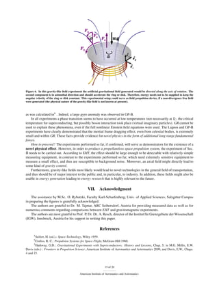 Figure 6. In this gravity-like ﬁeld experiment the artiﬁcial gravitational ﬁeld generated would be directed along the axis of rotation. The
second component is in azimuthal direction and should accelerate the ring or disk. Therefore, energy needs not to be supplied to keep the
angular velocity of the ring or disk constant. This experimental setup could serve as ﬁeld propulsion device, if a non-divergence free ﬁeld
were generated (the physical nature of the gravity-like ﬁeld is not known at present).



as was calculated in9 . Indeed, a large gyro anomaly was observed in GP-B.
    In all experiments a phase transition seems to have occurred at low temperatures (not necessarily at TC , the critical
temperature for superconducting, but possibly boson interaction took place (virtual imaginary particles). GR cannot be
used to explain these phenomena, even if the full nonlinear Einstein ﬁeld equations were used. The Lageos and GP-B
experiments have clearly demonstrated that the inertial frame dragging effect, even from celestial bodies, is extremely
small and within GR. These facts provide evidence for novel physics in the form of additional long range fundamental
forces.
    How to proceed? The experiments performed so far, if conﬁrmed, will serve as demonstrators for the existence of a
novel physical effect. However, in order to produce a propellantless space propulsion system, the experiment of Sec.
II needs to be carried out. According to EHT, the effect should be large enough to be detectable with relatively simple
measuring equipment, in contrast to the experiments performed so far, which need extremely sensitive equipment to
measure a small effect, and thus are susceptible to background noise. Moreover, an axial ﬁeld might directly lead to
some kind of gravity control.
    Furthermore, gravity-like ﬁelds most likely would lead to novel technologies in the general ﬁeld of transportation,
and thus should be of major interest to the public and, in particular, to industry. In addition, these ﬁelds might also be
usable in energy generation leading to energy research that is highly relevant to the future.

                                                   VII.      Acknowledgment
    The assistance by M.Sc. O. Rybatzki, Faculty Karl-Scharfenberg, Univ. of Applied Sciences, Salzgitter Campus
in preparing the ﬁgures is gratefully acknowledged.
    The authors are grateful to Dr. M. Tajmar, ARC Seibersdorf, Austria for providing measured data as well as for
numerous comments regarding comparisons between EHT and gravitomagnetic experiments.
    The authors are most grateful to Prof. P. Dr. Dr. A. Resch, director of the Institut für Grenzgebiete der Wissenschaft
(IGW), Innsbruck, Austria for his support in writing this paper.

                                                             References
      1 Seifert,H. (ed.).: Space Technology, Wiley 1959.
      2 Corliss,R. C.: Propulsion Systems for Space Flight, McGraw-Hill 1960.
      3 Hathway, G.D.: Gravitational Experiments with Superconductors: History and Lessons, Chap. 5, in M.G. Millis, E.W.

Davis (eds.) : Frontiers in Propulsion Science, American Institute of Aeronautics and Astronautics 2009, and Davis, E.W., Chaps.
4 and 15.



                                                                 19 of 20

                                            American Institute of Aeronautics and Astronautics
 