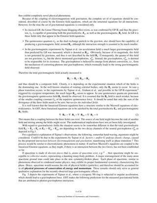 thus exhibit completely novel physical phenomena.
    Because of the coupling of electromagnetism with gravitation, the complete set of of equations should be con-
sidered, described of course by the Einstein ﬁeld equations, which are the structural equations for all interactions.
However, for the time the set of gravitational equations is considered only.
    • In classical GR, the Lense-Thirring frame dragging effect exists, as was conﬁrmed by GP-B, and thus the gravi-
      ton, νg , is capable of generating both the gravitoelectric, Eg , as well as the gravitomagnetic, Bg ﬁeld. In GR it is
      these ﬁelds only that appear in the Einstein ﬁeld equations.
    • The quintessence quantum νq , as the dual exchange particle to the graviton, also should have the capability of
      producing a gravitomagnetic ﬁeld, termed Bq , although the interaction strength is assumed to be much smaller.

    • In the gravitomagnetic experiments by Tajmar et al. (no acceleration ﬁeld) a much larger gravitomagnetic ﬁeld
      than predicted by GR was measured, which is denoted as Bgp . Obviously, because of its magnitude, this ﬁeld
      is not generated by gravitons, and thus is not described by the ﬁeld Bg . Consequently, the quanta of this ﬁeld
                                                                        0                                0
      are not gravitons, νg , but the above mentioned gravitophotons, νgp . Instead, the gravitophoton, νgp , is deemed
      to be responsible for its existence. The gravitophoton is believed to emerge from photon conversion, i.e., from
      the mechanism of converting photons into gravitophotons, which eventually leads to the strong gravitomagnetic
      ﬁeld observed.
Therefore the total gravitomagnetic ﬁeld actually measured is

                                                  BG := Bg + Bgp + Bq ,                                                 (1)

and thus should be a composite ﬁeld. Clearly, it is depending on the experimental situation which of the ﬁelds is
the dominating one. In the well known situation of rotating celestial bodies, only the Bg seems to occur. In case a
phase transition occurs, in the experiments by Tajmar et al., Graham et al. and possible in the GP-B experiment,9
triggered by cryogenic temperature, the much larger Bgp seems to appear. In case quintessence quanta are generated,
the gravitomagnetic quintessence ﬁeld Bq should be observed. It is assumed that the Bq ﬁeld is much weaker, because
of the smaller coupling constant Gq of the repulsive quintessence force. It should be noted that only the sum of the
divergence of the three ﬁelds needs to be zero, but not for the individual ﬁelds.
    It is well known that the linearized Einstein equations have a structure similar to the Maxwell equations of elec-
trodynamics. In EHT, these linearized equations are to be satisﬁed by the total gravitoelectric EG and gravitomagnetic
BG ﬁelds.
                                         ∇ · BG = ∇ · Bg + ∇ · Bgp + ∇ · Bq = 0                                    (2)
This means that a coupling between the three ﬁelds can exist. The source of one ﬁeld might become the sink of another
ﬁeld and mixing among the ﬁelds might occur. The mathematical implications have not yet been fully investigated.
    With regard to gravitoelectric ﬁelds the situation seems to be somewhat different in that the total gravitoelectric
ﬁeld EG = Eg + Eq or EG = E+ + E− are depending on the two decay channels of the neutral gravitophoton νgp as
                                gp     gp
                                                                                                                     0

depicted in Fig.3 .
    For a qualitative explanation of Tajmar’s observations, the following, somewhat hand-waving, arguments might be
considered. Could it be that in the experiments by Tajmar et al. factors c and/or G undergo drastic change, caused
by the proposed interaction between electromagnetism and gravitation, manifesting itself as phase transition ? This
process would be similar to electrodynamic phenomena in matter. If and how Maxwell’s equations are coupled to the
linearized Einstein equations, as they might, if there is an interaction between the two forces, has not been established
so far.
    If spacetime is made of discrete pieces that is, atoms of spacetime exist, e.g.11 , then spacetime might be sus-
ceptible to collective modes, representing a daunting many-body problem. A major rearrangement of the many-atom
spacetime ground state could take place in the new symmetry-broken phase. Each phase of spacetime, similar to
phenomena observed in condensed matter physics, may exhibit its proper fundamental symmetry, characterizing this
phase. Hence, spacetime would assume the role of physical ﬁeld(s) (particles), and therefore should be accounted for
in all physical processes of conservation of energy and momentum. These remarks should only serve as general
qualitative explanation for the recently observed large gravitomagnetic effects.
    Fig. 5 depicts the experiments of Tajmar et al., where a cryogenic Nb ring is subjected to angular acceleration,
which should lead to a gravitophoton force. EHT makes the following predictions for the measured gravitational ﬁelds
that are attributed to photon-gravitophoton interaction.



                                                            4 of 20

                                       American Institute of Aeronautics and Astronautics
 