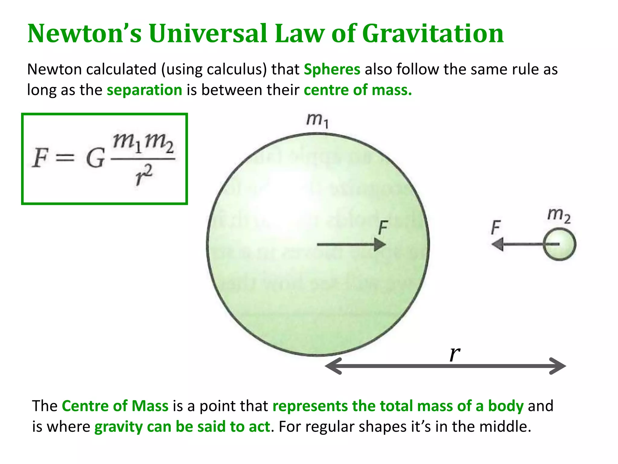 Newton’s Universal Law of Gravitation
Newton calculated (using calculus) that Spheres also follow the same rule as
long as the separation is between their centre of mass.




                                                            r
The Centre of Mass is a point that represents the total mass of a body and
is where gravity can be said to act. For regular shapes it’s in the middle.
 