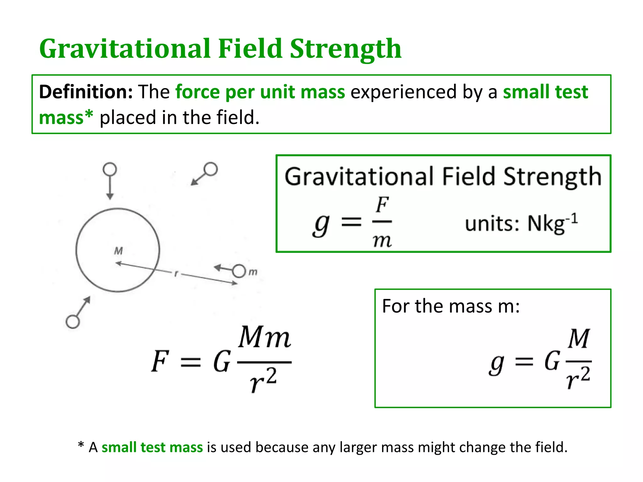 Gravitational Field Strength
Definition: The force per unit mass experienced by a small test
mass* placed in the field.




                                                  For the mass m:




    * A small test mass is used because any larger mass might change the field.
 