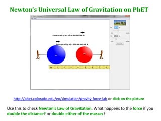 Newton’s Universal Law of Gravitation on PhET




   http://phet.colorado.edu/en/simulation/gravity-force-lab or click on the picture

Use this to check Newton’s Law of Gravitation. What happens to the force if you
double the distance? or double either of the masses?
 
