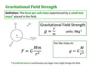 Gravitational Field Strength
Definition: The force per unit mass experienced by a small test
mass* placed in the field.




                                                  For the mass m:




    * A small test mass is used because any larger mass might change the field.
 