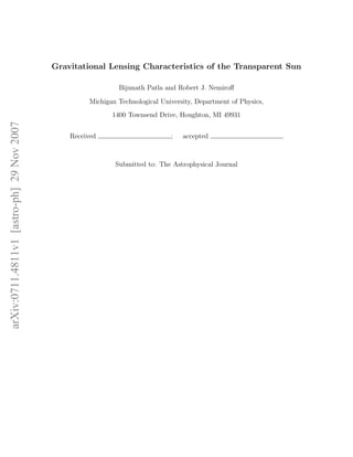 Gravitational Lensing Characteristics of the Transparent Sun

                                                              Bijunath Patla and Robert J. Nemiroﬀ

                                                     Michigan Technological University, Department of Physics,
                                                            1400 Townsend Drive, Houghton, MI 49931
arXiv:0711.4811v1 [astro-ph] 29 Nov 2007




                                               Received                        ;   accepted



                                                             Submitted to: The Astrophysical Journal
 