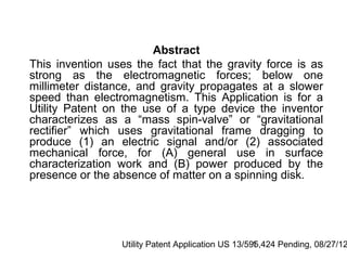 Abstract
This invention uses the fact that the gravity force is as
strong as the electromagnetic forces; below one
millimeter distance, and gravity propagates at a slower
speed than electromagnetism. This Application is for a
Utility Patent on the use of a type device the inventor
characterizes as a “mass spin-valve” or “gravitational
rectifier” which uses gravitational frame dragging to
produce (1) an electric signal and/or (2) associated
mechanical force, for (A) general use in surface
characterization work and (B) power produced by the
presence or the absence of matter on a spinning disk.




                 Utility Patent Application US 13/595,424 Pending, 08/27/12
                                                    1
 