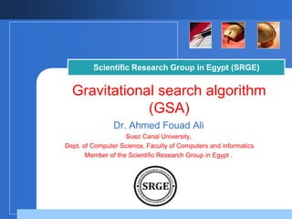 Scientific Research Group in Egypt (SRGE) 
Gravitational search algorithm 
(GSA) 
Dr. Ahmed Fouad Ali 
Suez Canal University, 
Dept. of Computer Science, Faculty of Computers and informatics 
Member of the Scientific Research Group in Egypt . 
Company 
LOGO 
 