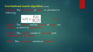 Gravitational search algorithm (Cont.)
Step 3.6. The acceleration of agent i is calculated as
following:
Step 3.7. The velocity and the position of agent i are
computed as shown in Equations 6, 7
Step 3.8. The iteration counter is increased until
termination criteria satisfied
Step 4. The best optimal solution is produced.
(12)
 