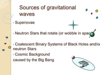 Sources of gravitational
waves
• Supenovae
• Neutron Stars that rotate (or wobble in space)
• Coalescent Binary Systems of Black Holes and/or
neutron Stars
• Cosmic Background
caused by the Big Bang
 