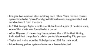 • Imagine two neutron stars orbiting each other. Their motion couses
space time to be ‘stirred’ and gravitational waves are generated and
send outward from the stars.
• In 1974, Joseph Taylor and Russel Hulse found a pair of neutron stars,
one of the starts was found to be a pulsar.
• After 20 years of measuring these pulses, the shift in their timing
indicated that the pulsar’s orbital period decreased by 75µ per year
• Taylor and Hulse won the Nobel prize in 1993 for their work.
• More binary pulsar systems have since been detected.
 