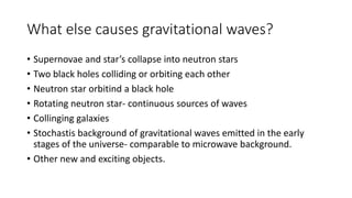 What else causes gravitational waves?
• Supernovae and star’s collapse into neutron stars
• Two black holes colliding or orbiting each other
• Neutron star orbitind a black hole
• Rotating neutron star- continuous sources of waves
• Collinging galaxies
• Stochastis background of gravitational waves emitted in the early
stages of the universe- comparable to microwave background.
• Other new and exciting objects.
 