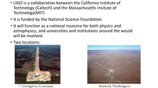 • LIGO is a collaboration between the California Institute of
Technology (Caltech) and the Massachusetts Insitute of
Technology(MIT)
• It is funded by the National Science Foundation.
• It will function as a national resource for both physics and
astrophysics, and universities and institutions around the would
will be involved.
• Two locations:
 