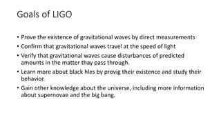 Goals of LIGO
• Prove the existence of gravitational waves by direct measurements
• Confirm that gravitational waves travel at the speed of light
• Verify that gravitational waves cause disturbances of predicted
amounts in the matter thay pass through.
• Learn more about black hles by provig their existence and study their
behavior.
• Gain other knowledge about the universe, including more information
about supernovae and the big bang.
 