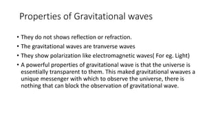 Properties of Gravitational waves
• They do not shows reflection or refraction.
• The gravitational waves are tranverse waves
• They show polarization like electromagnetic waves( For eg. Light)
• A powerful properties of gravitational wave is that the universe is
essentially transparent to them. This maked gravitational wwaves a
unique messenger with which to observe the universe, there is
nothing that can block the observation of gravitational wave.
 