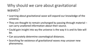 Why should we care about gravitational
waves?
• Learning about gravitational wave will expand our knowledge of the
universe.
• They are thought to remain unchanged bu passing through material –
can carry unaltered information about their source.
• Could gain insight into wy the universe is the way it is and its fate will
be.
• Can accurately determine cosmological distances.
• Searching for existence of gravitational waves may uncover new
phenomena.
 