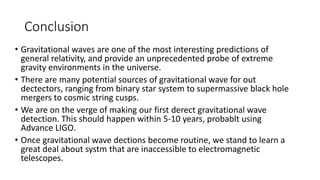 Conclusion
• Gravitational waves are one of the most interesting predictions of
general relativity, and provide an unprecedented probe of extreme
gravity environments in the universe.
• There are many potential sources of gravitational wave for out
dectectors, ranging from binary star system to supermassive black hole
mergers to cosmic string cusps.
• We are on the verge of making our first derect gravitational wave
detection. This should happen within 5-10 years, probablt using
Advance LIGO.
• Once gravitational wave dections become routine, we stand to learn a
great deal about systm that are inaccessible to electromagnetic
telescopes.
 