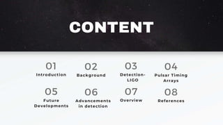 CONTENT
01
Introduction
02
Background
03
Detection-
LIGO
04
Pulsar Timing
Arrays
05
Future
Developments
06
Advancements
in detection
07
Overview
08
References
 