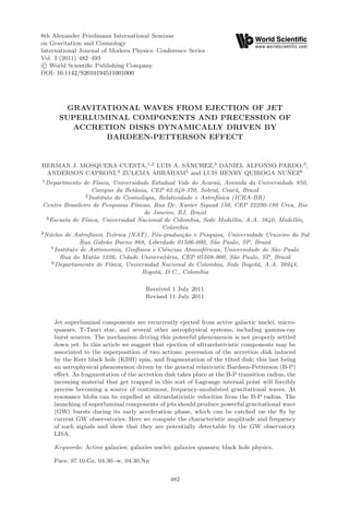 8th Alexander Friedmann International Seminar
on Gravitation and Cosmology
International Journal of Modern Physics: Conference Series
Vol. 3 (2011) 482–493
 c World Scientiﬁc Publishing Company
DOI: 10.1142/S2010194511001000




       GRAVITATIONAL WAVES FROM EJECTION OF JET
      SUPERLUMINAL COMPONENTS AND PRECESSION OF
        ACCRETION DISKS DYNAMICALLY DRIVEN BY
              BARDEEN-PETTERSON EFFECT


HERMAN J. MOSQUERA CUESTA,1,2 LUIS A. SANCHEZ,3 DANIEL ALFONSO PARDO,3 ,
                                       ´
 ANDERSON CAPRONI,4 ZULEMA ABRAHAM5 and LUIS HENRY QUIROGA NUNEZ6˜
1 Departmento    de F´  ısica, Universidade Estadual Vale do Acara´, Avenida da Universidade 850,
                                                                    u
                      Campus da Betˆnia, CEP 62.040-370, Sobral, Cear´, Brazil
                                      a                                   a
                  2 Instituto de Cosmologia, Relatividade e Astrof´sica (ICRA-BR)
                                                                     ı
 Centro Brasileiro de Pesquisas F´    ısicas, Rua Dr. Xavier Sigaud 150, CEP 22290-180 Urca, Rio
                                           de Janeiro, RJ, Brazil
  3 Escuela de F´ ısica, Universidad Nacional de Colombia, Sede Medell´ A.A. 3840, Medell´
                                                                           ın,                 ın,
                                                  Colombia
4 N´cleo de Astrof´
   u                 ısica Te´rica (NAT), P´s-gradua¸ao e Pesquisa, Universidade Cruzeiro do Sul
                               o               o        c˜
                Rua Galv˜o Bueno 868, Liberdade 01506-000, S˜o Paulo, SP, Brasil
                            a                                      a
    5 Instituto de Astronomia, Geof´    ısica e Ciˆncias Atmosf´ricas, Universidade de S˜o Paulo
                                                  e             e                       a
        Rua do Mat˜o 1226, Cidade Universit´ria, CEP 05508-900, S˜o Paulo, SP, Brazil
                      a                            a                     a
     6 Departamento de F´    ısica, Universidad Nacional de Colombia, Sede Bogot´, A.A. 76948,
                                                                                  a
                                          Bogot´, D.C., Colombia
                                                a

                                      Received 1 July 2011
                                      Revised 11 July 2011



    Jet superluminal components are recurrently ejected from active galactic nuclei, micro-
    quasars, T-Tauri star, and several other astrophysical systems, including gamma-ray
    burst sources. The mechanism driving this powerful phenomenon is not properly settled
    down yet. In this article we suggest that ejection of ultrarelativistic components may be
    associated to the superposition of two actions: precession of the accretion disk induced
    by the Kerr black hole (KBH) spin, and fragmentation of the tilted disk; this last being
    an astrophysical phenomenon driven by the general relativistic Bardeen-Petterson (B-P)
    eﬀect. As fragmentation of the accretion disk takes place at the B-P transition radius, the
    incoming material that get trapped in this sort of Lagrange internal point will forcibly
    precess becoming a source of continuous, frequency-modulated gravitational waves. At
    resonance blobs can be expelled at ultrarelativistic velocities from the B-P radius. The
    launching of superluminal components of jets should produce powerful gravitational wave
    (GW) bursts during its early acceleration phase, which can be catched on the ﬂy by
    current GW observatories. Here we compute the characteristic amplitude and frequency
    of such signals and show that they are potentially detectable by the GW observatory
    LISA.

    Keywords: Active galaxies; galaxies nuclei; galaxies quasars; black hole physics.

    Pacs: 97.10.Gz, 04.30.-w, 04.30.Nn


                                               482
 