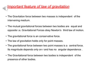 Important feature of law of gravitation
• The Gravitation force between two masses is independent of the
intervening medium.
• The mutual gravitational forces between two bodies are equal and
opposite i.e. Gravitational Forces obey Newton’s third law of motion.
• The gravitational force is an conservative force.
• The law of gravitation holds only for point masses.
• The gravitational force between two point masses is a central force.
Its magnitude depends only on r and has no angular dependence .
• The Gravitational force between two bodies is independent of the
presence of other bodies.
 