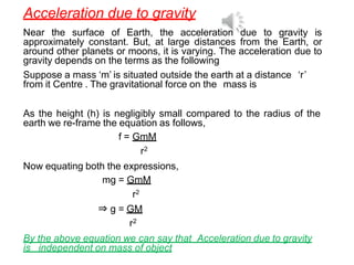 Acceleration due to gravity
Near the surface of Earth, the acceleration due to gravity is
approximately constant. But, at large distances from the Earth, or
around other planets or moons, it is varying. The acceleration due to
gravity depends on the terms as the following
Suppose a mass ‘m’ is situated outside the earth at a distance ‘r’
from it Centre . The gravitational force on the mass is
As the height (h) is negligibly small compared to the radius of the
earth we re-frame the equation as follows,
f = GmM
r2
Now equating both the expressions,
mg = GmM
r2
⇒ g = GM
r2
By the above equation we can say that Acceleration due to gravity
is independent on mass of object
 