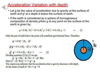 Acceleration Variation with depth
• Let g be the value of acceleration due to gravity at the surface of
earth and g' at a depth d below the surface of earth.
• If the earth is considered as a sphere of homogeneous
composition of density ρ
, then g at any point on the surface of the
earth is given by:
 