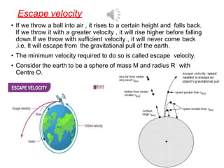 Escape velocity
• If we throw a ball into air , it rises to a certain height and falls back.
If we throw it with a greater velocity , it will rise higher before falling
down.If we throw with sufficient velocity , it will never come back
.i.e. It will escape from the gravitational pull of the earth.
• The minimum velocity required to do so is called escape velocity.
• Consider the earth to be a sphere of mass M and radius R with
Centre O.
 