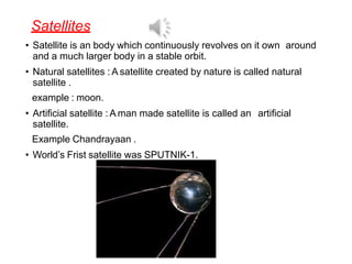 Satellites
• Satellite is an body which continuously revolves on it own around
and a much larger body in a stable orbit.
• Natural satellites : A satellite created by nature is called natural
satellite .
example : moon.
• Artificial satellite : A man made satellite is called an artificial
satellite.
Example Chandrayaan .
• World’s Frist satellite was SPUTNIK-1.
 