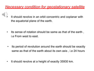 Necessary condition for geostationary satellite
• It should revolve in an orbit concentric and coplanar with
the equatorial plane of the earth.
• Its sense of rotation should be same as that of the earth ,
i.e From west to east.
• Its period of revolution around the earth should be exactly
same as that of the earth about its own axis , i.e 24 hours
• It should revolve at a height of exactly 35930 km.
 