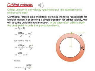 Orbital velocity
Orbital velocity is the velocity required to put the satellite into its
orbit around earth
Centripetal force is also important, as this is the force responsible for
circular motion. For deriving a simple equation for orbital velocity, we
will assume uniform circular motion. In the case of an orbiting body,
the centripetal force is the gravitational force.
 