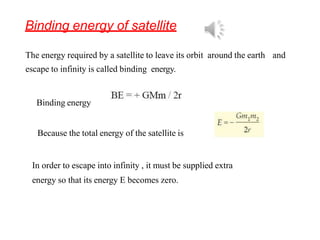 Binding energy of satellite
The energy required by a satellite to leave its orbit around the earth and
escape to infinity is called binding energy.
Binding energy
Because the total energy of the satellite is
In order to escape into infinity , it must be supplied extra
energy so that its energy E becomes zero.
 