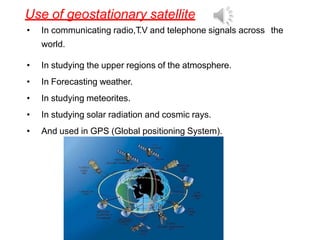 Use of geostationary satellite
• In communicating radio,T
.V and telephone signals across the
world.
• In studying the upper regions of the atmosphere.
• In Forecasting weather.
• In studying meteorites.
• In studying solar radiation and cosmic rays.
• And used in GPS (Global positioning System).
 