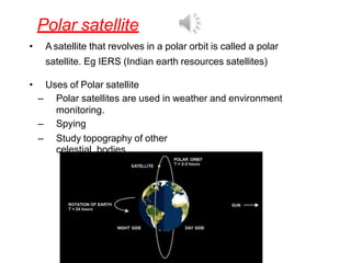 Polar satellite
• A satellite that revolves in a polar orbit is called a polar
satellite. Eg IERS (Indian earth resources satellites)
• Uses of Polar satellite
– Polar satellites are used in weather and environment
monitoring.
– Spying
– Study topography of other
celestial bodies
 