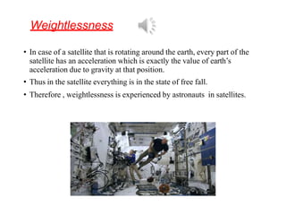 Weightlessness
• In case of a satellite that is rotating around the earth, every part of the
satellite has an acceleration which is exactly the value of earth’s
acceleration due to gravity at that position.
• Thus in the satellite everything is in the state of free fall.
• Therefore , weightlessness is experienced by astronauts in satellites.
 
