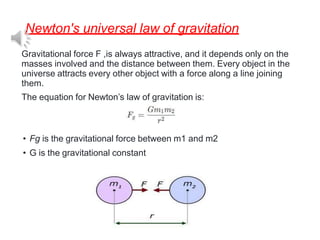 Newton's universal law of gravitation
Gravitational force F ,is always attractive, and it depends only on the
masses involved and the distance between them. Every object in the
universe attracts every other object with a force along a line joining
them.
The equation for Newton’s law of gravitation is:
• Fg is the gravitational force between m1 and m2
• G is the gravitational constant
 