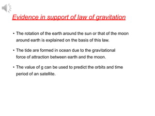 Evidence in support of law of gravitation
• The rotation of the earth around the sun or that of the moon
around earth is explained on the basis of this law.
• The tide are formed in ocean due to the gravitational
force of attraction between earth and the moon.
• The value of g can be used to predict the orbits and time
period of an satellite.
 