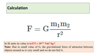 Calculation
In SI units its value is 6.673  10-11 Nm2 kg-2.
Note: Due to small value of G, the gravitational force of attraction between
objects around us is very small and we do not feel it.
 