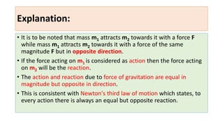 Explanation:
• It is to be noted that mass m1 attracts m2 towards it with a force F
while mass m1 attracts m2 towards it with a force of the same
magnitude F but in opposite direction.
• If the force acting on m1 is considered as action then the force acting
on m2 will be the reaction.
• The action and reaction due to force of gravitation are equal in
magnitude but opposite in direction.
• This is consistent with Newton's third law of motion which states, to
every action there is always an equal but opposite reaction.
 