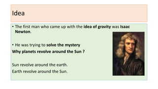 Idea
• The first man who came up with the idea of gravity was Isaac
Newton.
• He was trying to solve the mystery
Why planets revolve around the Sun ?
Sun revolve around the earth.
Earth revolve around the Sun.
 