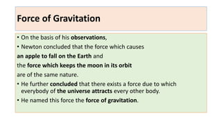 Force of Gravitation
• On the basis of his observations,
• Newton concluded that the force which causes
an apple to fall on the Earth and
the force which keeps the moon in its orbit
are of the same nature.
• He further concluded that there exists a force due to which
everybody of the universe attracts every other body.
• He named this force the force of gravitation.
 
