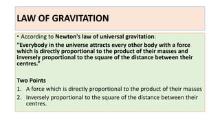 LAW OF GRAVITATION
• According to Newton's law of universal gravitation:
“Everybody in the universe attracts every other body with a force
which is directly proportional to the product of their masses and
inversely proportional to the square of the distance between their
centres.”
Two Points
1. A force which is directly proportional to the product of their masses
2. Inversely proportional to the square of the distance between their
centres.
 