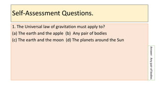 Self-Assessment Questions.
1. The Universal law of gravitation must apply to?
(a) The earth and the apple (b) Any pair of bodies
(c) The earth and the moon (d) The planets around the Sun
Answer:
Any
pair
of
bodies
 