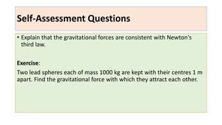 Self-Assessment Questions
• Explain that the gravitational forces are consistent with Newton's
third law.
Exercise:
Two lead spheres each of mass 1000 kg are kept with their centres 1 m
apart. Find the gravitational force with which they attract each other.
 