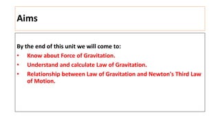 Aims
By the end of this unit we will come to:
• Know about Force of Gravitation.
• Understand and calculate Law of Gravitation.
• Relationship between Law of Gravitation and Newton's Third Law
of Motion.
 