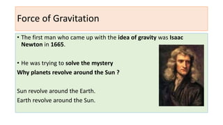 Force of Gravitation
• The first man who came up with the idea of gravity was Isaac
Newton in 1665.
• He was trying to solve the mystery
Why planets revolve around the Sun ?
Sun revolve around the Earth.
Earth revolve around the Sun.
 