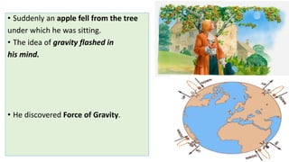 • Suddenly an apple fell from the tree
under which he was sitting.
• The idea of gravity flashed in
his mind.
• He discovered Force of Gravity.
 