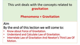 This unit deals with the concepts related to
gravitation
Phenomena = Gravitation
Aim
By the end of this lection we will come to:
• Know about Force of Gravitation.
• Understand and Calculate Law of Gravitation.
• Interrelate Law of Gravitation And Newton's Third Law Of
Motion.
 