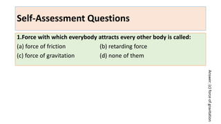 Self-Assessment Questions
1.Force with which everybody attracts every other body is called:
(a) force of friction (b) retarding force
(c) force of gravitation (d) none of them
Answer:
(c)
force
of
gravitation
 