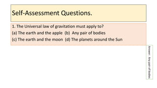 Self-Assessment Questions.
1. The Universal law of gravitation must apply to?
(a) The earth and the apple (b) Any pair of bodies
(c) The earth and the moon (d) The planets around the Sun
Answer:
Any
pair
of
bodies
 