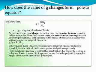 poleto
How does the value of g changes form
equator?
We know that,
i.e g α 1/squareof radius of Earth
As the earth is an oval shape, its radius near the equator is more than its
radius nearpoles. Since fora source mass, the accelerationduetogravity is
inversely proportional to the square of the radius of the earth, it varies with
latitudedue to the shapeof theearth.
gp/ge = R2 /R2
e p
Wherege and gp are theaccelerations due togravity at equatorand poles,
Re and Rp are the radii of earth nearequatorand poles respectively
.
From theabove equation, it is clearthatacceleration due togravity is moreat
poles and less at equator. So if a person moves from the poles to equator his
weightdecreasesas thevalue of g decreases.
 