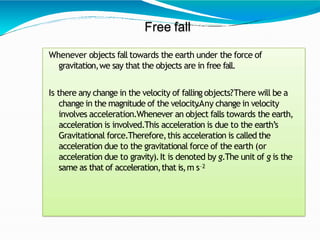Free fall
Whenever objects fall towards the earth under the force of
gravitation,we say that the objects are in free fall....